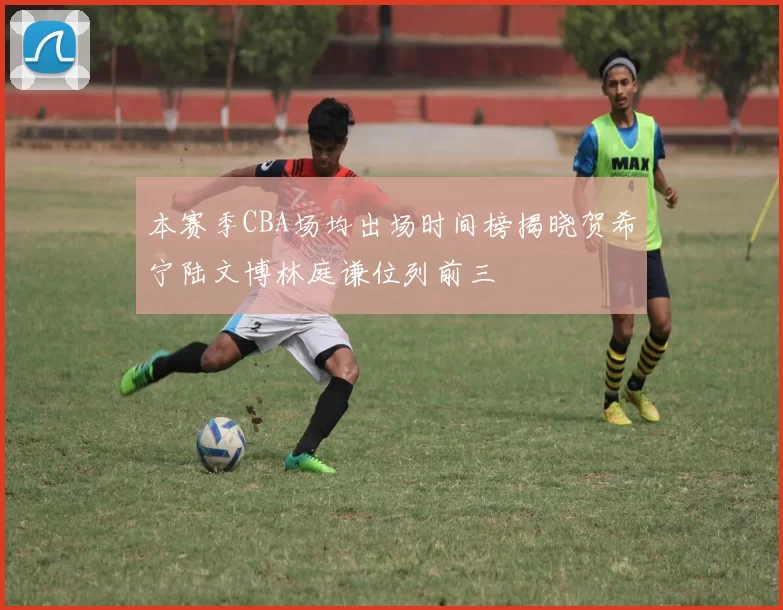 本赛季CBA场均出场时间榜揭晓贺希宁陆文博林庭谦位列前三