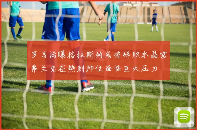 罗马诺曝格拉斯纳或将辞职水晶宫弗兰克在热刺帅位面临巨大压力