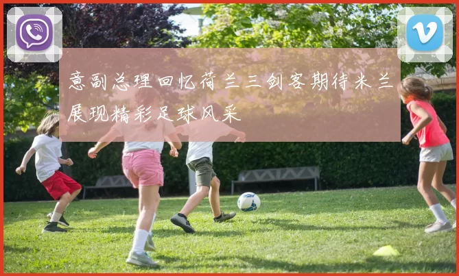 意副总理回忆荷兰三剑客期待米兰展现精彩足球风采