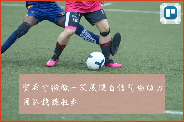 贺希宁微微一笑展现自信气场助力团队稳操胜券