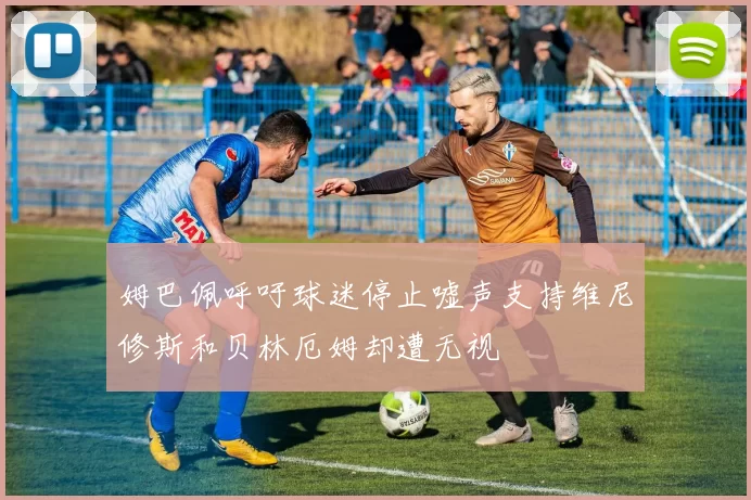 姆巴佩呼吁球迷停止嘘声支持维尼修斯和贝林厄姆却遭无视