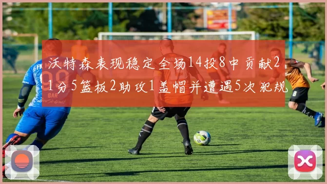 沃特森表现稳定全场14投8中贡献21分5篮板2助攻1盖帽并遭遇5次犯规