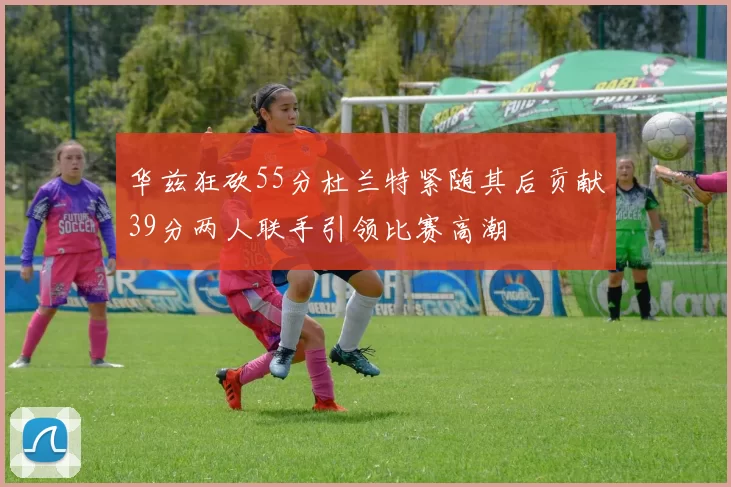 华兹狂砍55分杜兰特紧随其后贡献39分两人联手引领比赛高潮